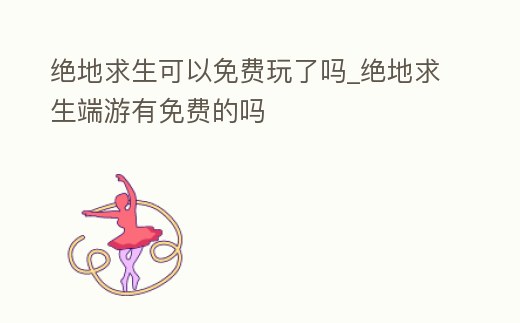 絕地求生可以免費玩了嗎_絕地求生端游有免費的嗎