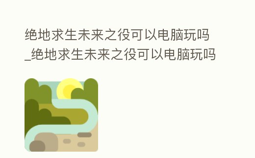 絕地求生未來之役可以電腦玩嗎_絕地求生未來之役可以電腦玩嗎知乎