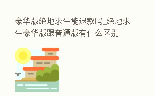 豪華版絕地求生能退款嗎_絕地求生豪華版跟普通版有什么區別