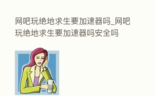 網(wǎng)吧玩絕地求生要加速器嗎_網(wǎng)吧玩絕地求生要加速器嗎安全嗎