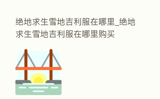 絕地求生雪地吉利服在哪里_絕地求生雪地吉利服在哪里購買