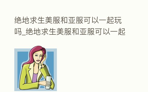 絕地求生美服和亞服可以一起玩嗎_絕地求生美服和亞服可以一起玩嗎知乎