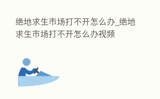 絕地求生市場打不開怎么辦_絕地求生市場打不開怎么辦視頻