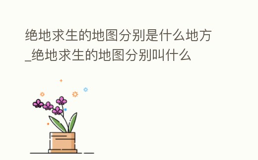 絕地求生的地圖分別是什么地方_絕地求生的地圖分別叫什么