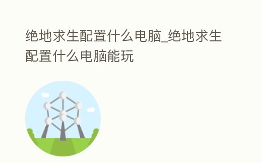 絕地求生配置什么電腦_絕地求生配置什么電腦能玩
