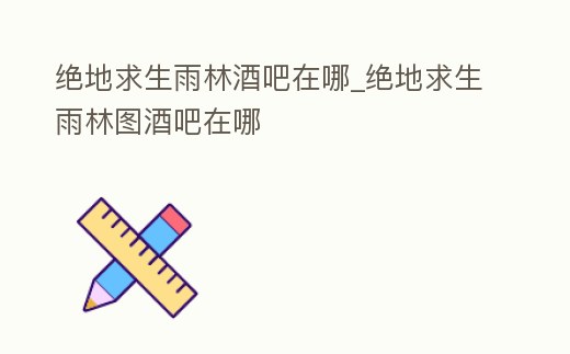 絕地求生雨林酒吧在哪_絕地求生雨林圖酒吧在哪