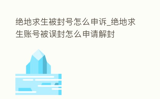 絕地求生被封號怎么申訴_絕地求生賬號被誤封怎么申請解封