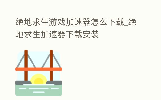 絕地求生游戲加速器怎么下載_絕地求生加速器下載安裝