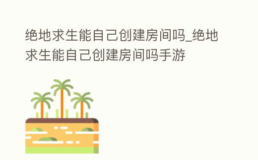 絕地求生能自己創(chuàng)建房間嗎_絕地求生能自己創(chuàng)建房間嗎手游