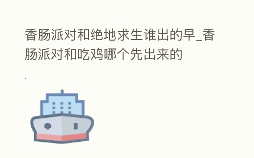 香腸派對和絕地求生誰出的早_香腸派對和吃雞哪個先出來的