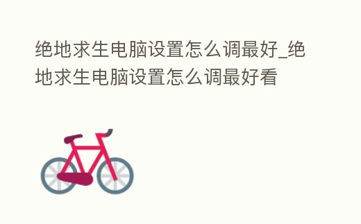 絕地求生電腦設置怎么調最好_絕地求生電腦設置怎么調最好看