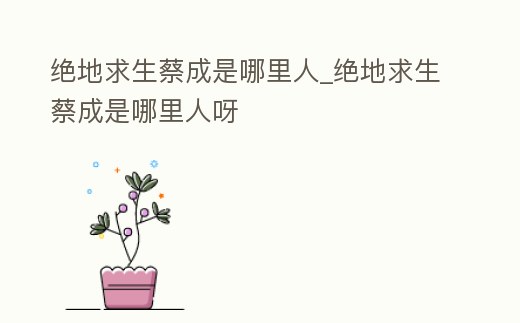 絕地求生蔡成是哪里人_絕地求生蔡成是哪里人呀