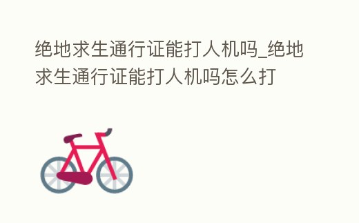 絕地求生通行證能打人機嗎_絕地求生通行證能打人機嗎怎么打