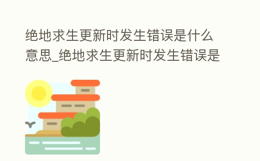 絕地求生更新時發生錯誤是什么意思_絕地求生更新時發生錯誤是什么意思呀