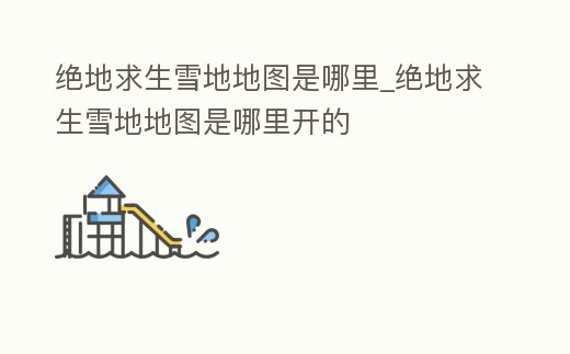 絕地求生雪地地圖是哪里_絕地求生雪地地圖是哪里開的