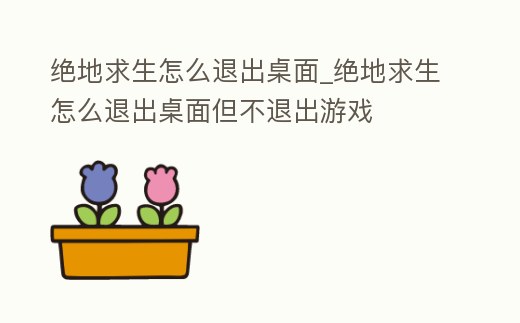 絕地求生怎么退出桌面_絕地求生怎么退出桌面但不退出游戲