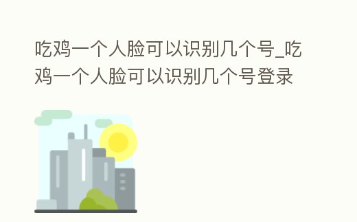 吃雞一個人臉可以識別幾個號_吃雞一個人臉可以識別幾個號登錄