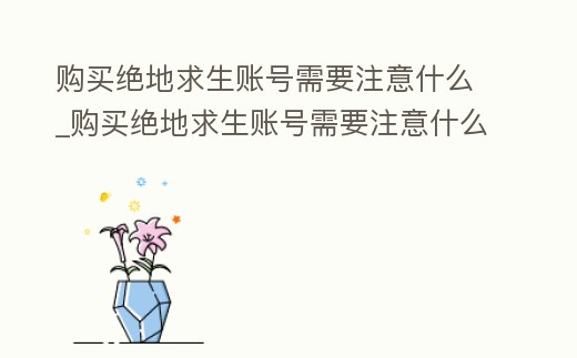 購買絕地求生賬號需要注意什么_購買絕地求生賬號需要注意什么