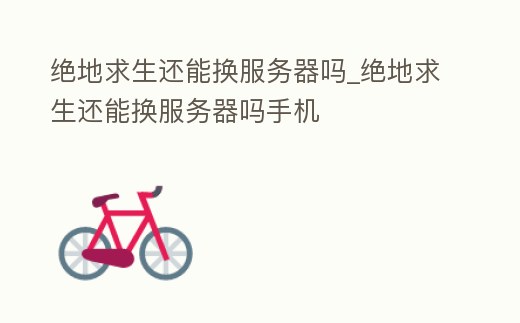 絕地求生還能換服務器嗎_絕地求生還能換服務器嗎手機