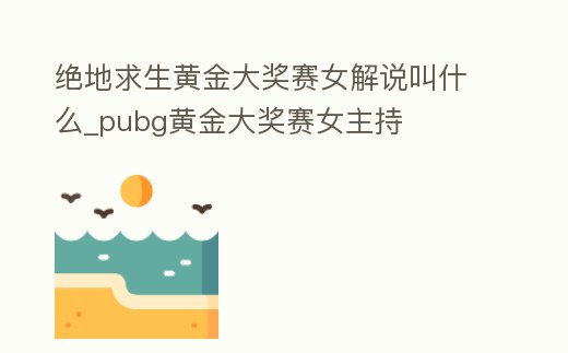 絕地求生黃金大獎賽女解說叫什么_pubg黃金大獎賽女主持