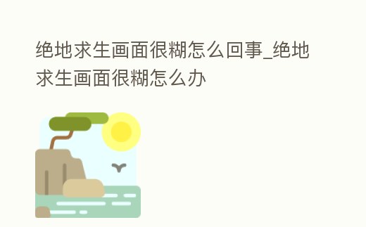 絕地求生畫面很糊怎么回事_絕地求生畫面很糊怎么辦