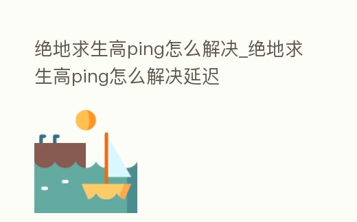 絕地求生高ping怎么解決_絕地求生高ping怎么解決延遲
