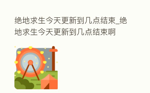 絕地求生今天更新到幾點結束_絕地求生今天更新到幾點結束啊