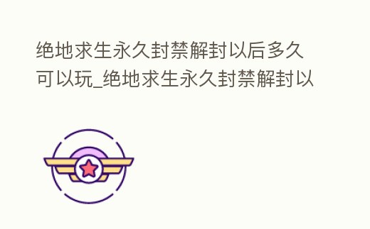 絕地求生永久封禁解封以后多久可以玩_絕地求生永久封禁解封以后多久可以玩