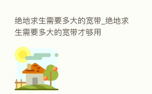絕地求生需要多大的寬帶_絕地求生需要多大的寬帶才夠用