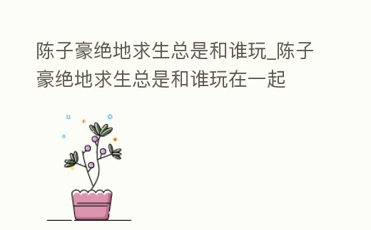 陳子豪絕地求生總是和誰玩_陳子豪絕地求生總是和誰玩在一起