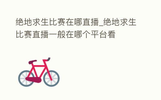 絕地求生比賽在哪直播_絕地求生比賽直播一般在哪個平臺看