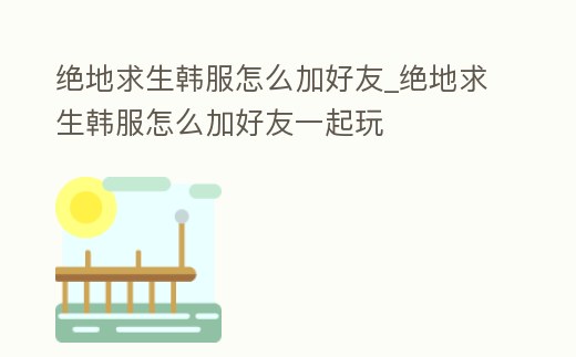 絕地求生韓服怎么加好友_絕地求生韓服怎么加好友一起玩