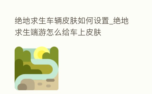 絕地求生車輛皮膚如何設置_絕地求生端游怎么給車上皮膚