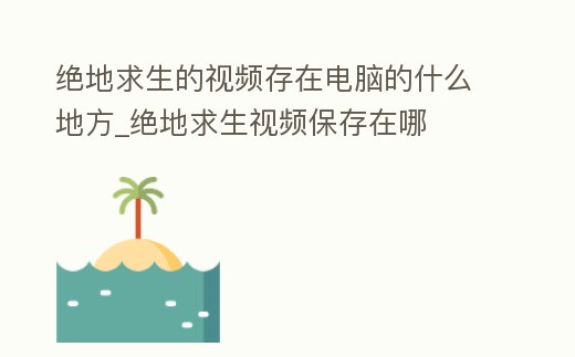 絕地求生的視頻存在電腦的什么地方_絕地求生視頻保存在哪
