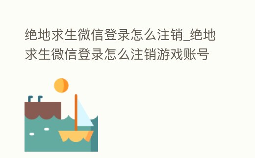 絕地求生微信登錄怎么注銷_絕地求生微信登錄怎么注銷游戲賬號