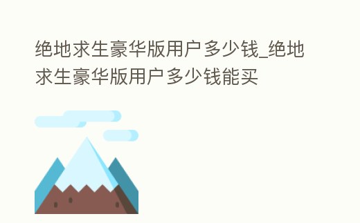 絕地求生豪華版用戶多少錢_絕地求生豪華版用戶多少錢能買