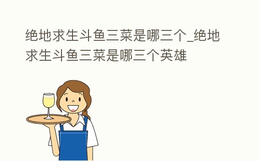 絕地求生斗魚三菜是哪三個_絕地求生斗魚三菜是哪三個英雄