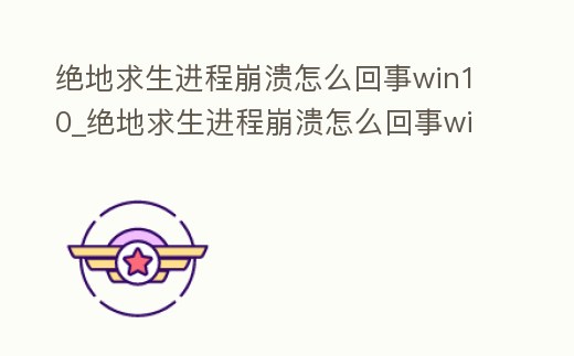絕地求生進程崩潰怎么回事win10_絕地求生進程崩潰怎么回事win10手機
