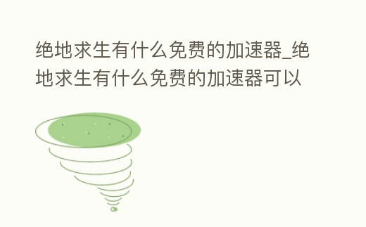 絕地求生有什么免費的加速器_絕地求生有什么免費的加速器可以用