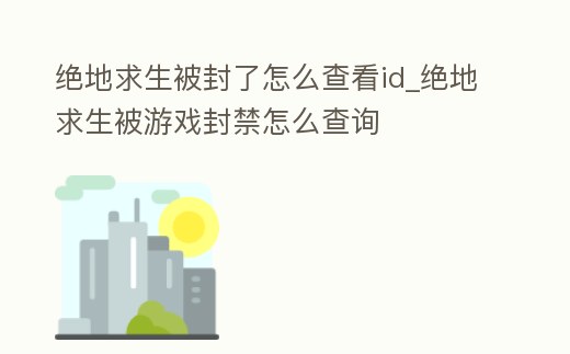 絕地求生被封了怎么查看id_絕地求生被游戲封禁怎么查詢