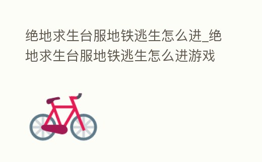 絕地求生臺(tái)服地鐵逃生怎么進(jìn)_絕地求生臺(tái)服地鐵逃生怎么進(jìn)游戲