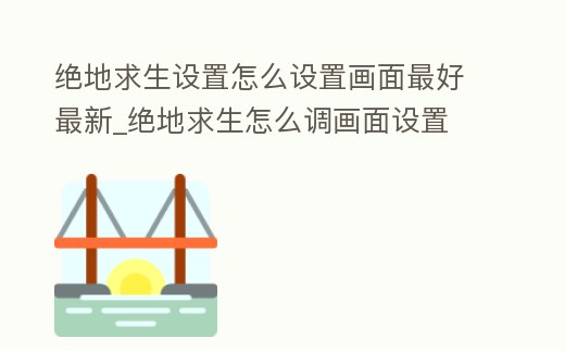 絕地求生設置怎么設置畫面最好最新_絕地求生怎么調畫面設置