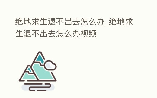 絕地求生退不出去怎么辦_絕地求生退不出去怎么辦視頻