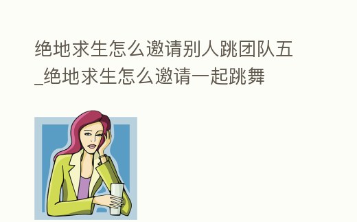 絕地求生怎么邀請別人跳團隊五_絕地求生怎么邀請一起跳舞