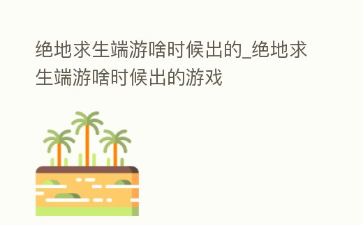 絕地求生端游啥時候出的_絕地求生端游啥時候出的游戲