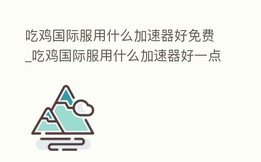 吃雞國際服用什么加速器好免費_吃雞國際服用什么加速器好一點