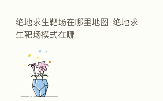 絕地求生靶場在哪里地圖_絕地求生靶場模式在哪