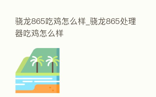 驍龍865吃雞怎么樣_驍龍865處理器吃雞怎么樣