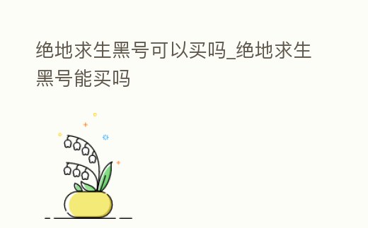 絕地求生黑號可以買嗎_絕地求生黑號能買嗎