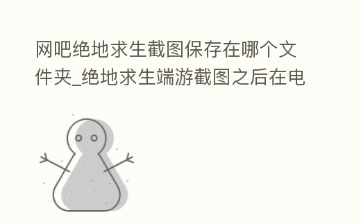 網(wǎng)吧絕地求生截圖保存在哪個(gè)文件夾_絕地求生端游截圖之后在電腦哪里